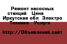 Ремонт насосных станций › Цена ­ 250 - Иркутская обл. Электро-Техника » Услуги   